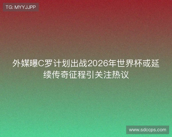 外媒曝C罗计划出战2026年世界杯或延续传奇征程引关注热议